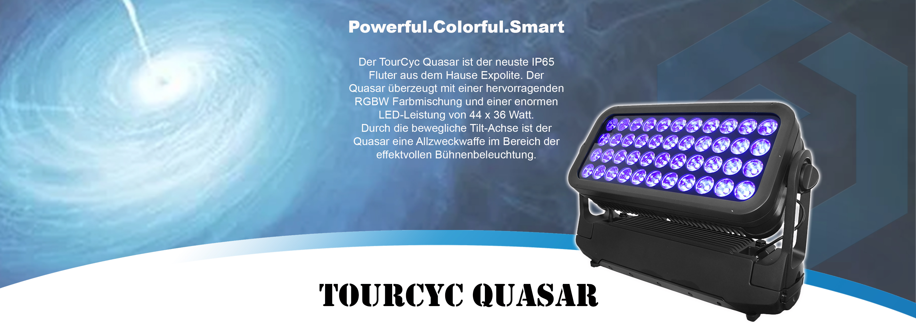  Powerful.Colorful.Smart Der TourCyc Quasar ist der neuste IP65 Fluter aus dem Hause Expolite. Der Quasar überzeugt mit einer hervorragenden RGBW Farbmischung und einer enormen LED-Leistung von 44 x 36 Watt. Durch die bewegliche Tilt-Achse ist der Quasar eine Allzweckwaffe im Bereich der effektvollen Bühnenbeleuchtung.